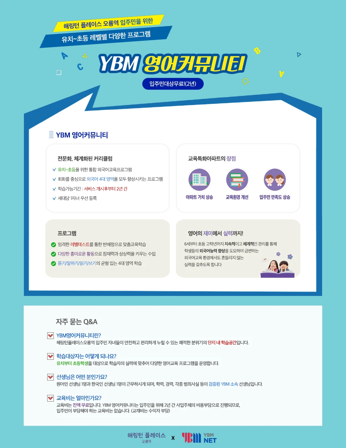 해링턴 플레이스 오룡역 입주민을 위한 유치~초등 레벨별 다양한 프로그램, YBM 영어커뮤니티 — 입주민 대상 무료(2년). 전문화·체계화된 커리큘럼: 유치~초등을 위한 통합 외국어교육 프로그램, 회화를 중심으로 외국어 4대 영역을 모두 향상시키는 프로그램, 학습가능기간: 서비스 개시 후부터 2년 간, 세대당 1자녀 우선 등록. 프로그램: 레벨테스트를 통한 반 배정으로 맞춤교육학습, 다양한 흥미로운 활동으로 잠재력과 상상력을 키우는 수업, 듣기/말하기/읽기/쓰기의 균형 있는 4대 영역 학습. 자주 묻는 Q&A — 교육비는 전액 무료입니다. YBM 영어커뮤니티는 입주민을 위해 2년 간 사업주체의 비용부담으로 진행되므로 입주민이 부담해야 하는 교육비는 없습니다(교재비는 수익자 부담). 원어민 선생님 1명과 한국인 선생님 1명이 근무하며 검증된 YBM 소속 선생님입니다.